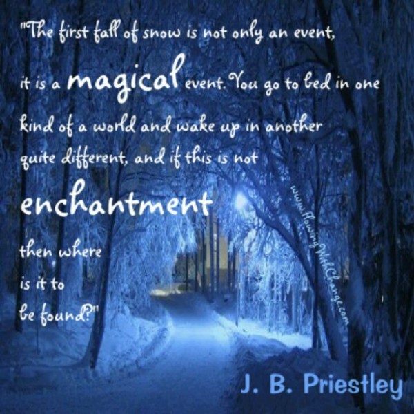 The first fall of snow is not only an event, it is a magical event. you go to bed in one kind of a world and wake up in another quite different, and if this is not enchantment then where is it to be found? J. B. Priestley