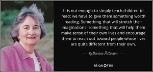 It is not enough to simply teach children to read; we have to give them something worth reading. Something that will stretch their imaginations - that will help them make sense of their own lives and encourage them to reach out toward people whose lives are quite different from their own. Katherine Paterson.